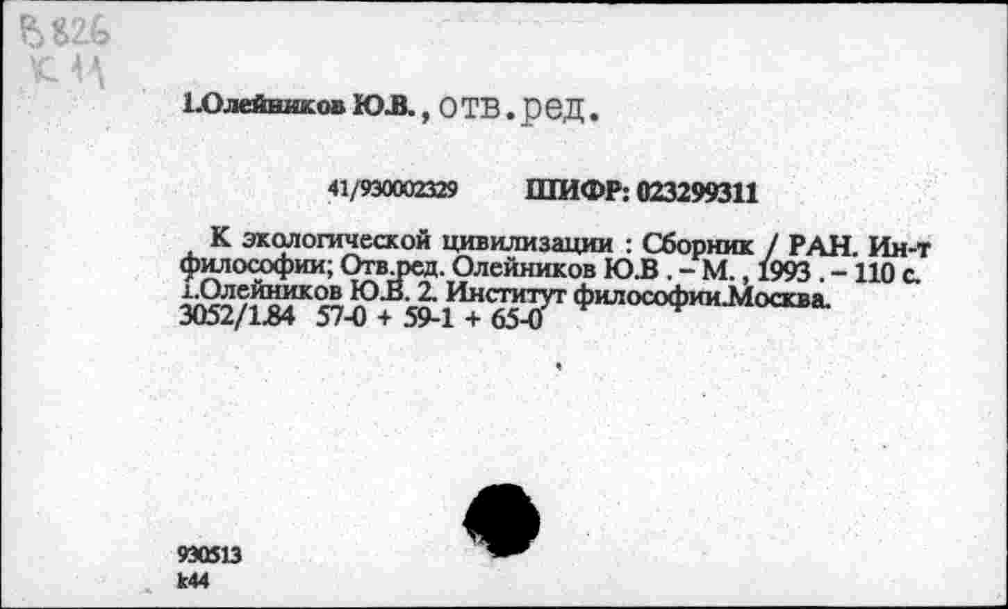 ﻿ЕОлейников ЮЛ, О ТВ. р 6 Д.
41/930002329 ШИФР: 023299311
К экологической цивилизации : Сборник / РАН. Ин-т Философии; Отвлюд. Олейников Ю.В . - М. 1993 - НО с. 3<Й/&»К575>Г21ИГ «Т ‘»■"“ОФ""-«“»»-
930513 к44